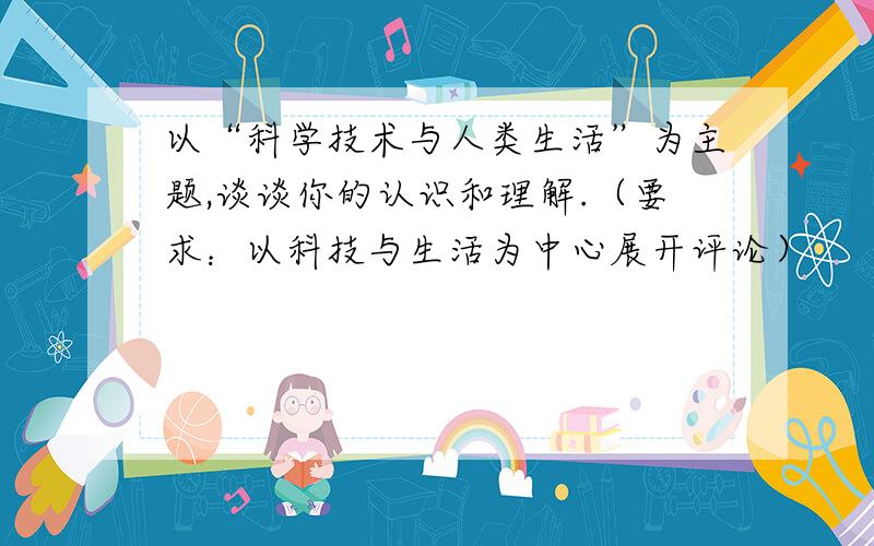 以“科学技术与人类生活”为主题,谈谈你的认识和理解.（要求：以科技与生活为中心展开评论）