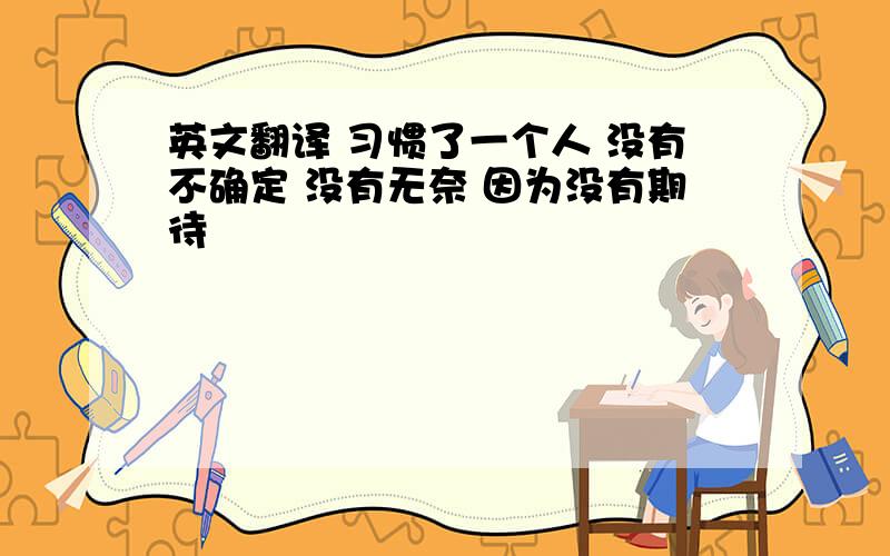 英文翻译 习惯了一个人 没有不确定 没有无奈 因为没有期待