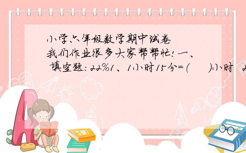 小学六年级数学期中试卷   我们作业很多大家帮帮忙!一、 填空题：22%1、1小时15分=（     ）小时  2 1/50 立方米=（   ）立方米（   ）立方分米2、在○里填>、B.                 （   ）六、应用题：