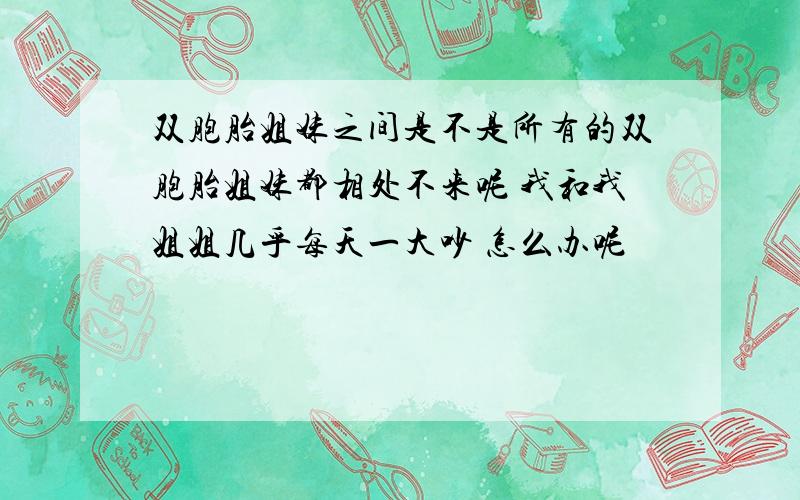 双胞胎姐妹之间是不是所有的双胞胎姐妹都相处不来呢 我和我姐姐几乎每天一大吵 怎么办呢