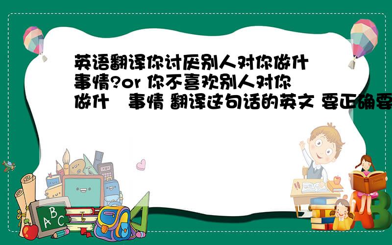 英语翻译你讨厌别人对你做什麼事情?or 你不喜欢别人对你做什麼事情 翻译这句话的英文 要正确要让我的美国朋友明白 100财富奉上:D