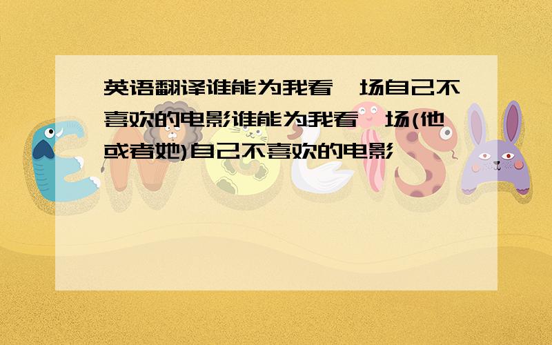 英语翻译谁能为我看一场自己不喜欢的电影谁能为我看一场(他或者她)自己不喜欢的电影