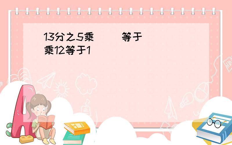 13分之5乘( ）等于( ）乘12等于1