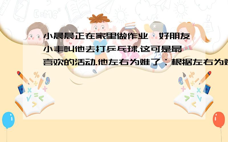 小晨晨正在家里做作业,好朋友小丰叫他去打乒乓球.这可是最喜欢的活动.他左右为难了：根据左右为难的意思,续写句子,要注意用上分号.