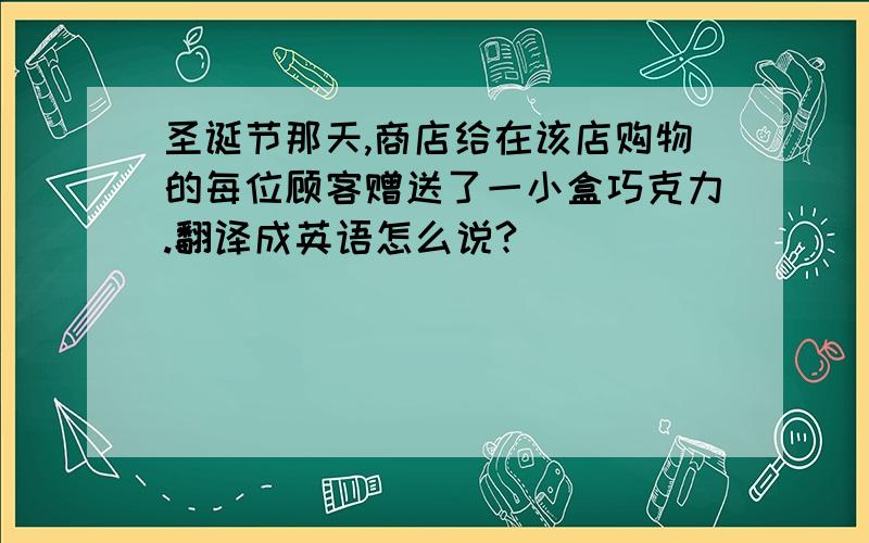 圣诞节那天,商店给在该店购物的每位顾客赠送了一小盒巧克力.翻译成英语怎么说?