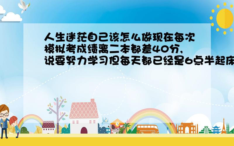 人生迷茫自己该怎么做现在每次模拟考成绩离二本都差40分,说要努力学习但每天都已经是6点半起床 晚上九点半放学还要写作业 每天都很累的感觉 感觉自己只能上三本觉得 自己以后只能成