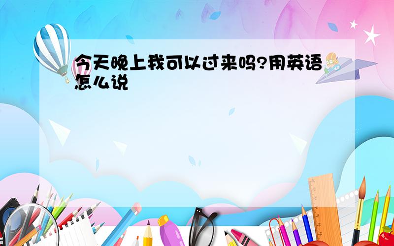 今天晚上我可以过来吗?用英语怎么说