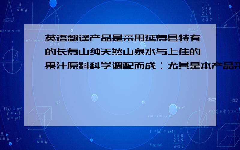 英语翻译产品是采用延寿县特有的长寿山纯天然山泉水与上佳的果汁原料科学调配而成：尤其是本产品采用的是野生山里红为主要原料,营养丰富,口味纯正,清爽甘甜,物美价廉.欢迎顾客洽谈