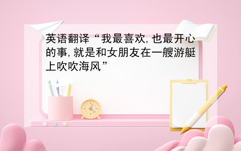 英语翻译“我最喜欢,也最开心的事,就是和女朋友在一艘游艇上吹吹海风”