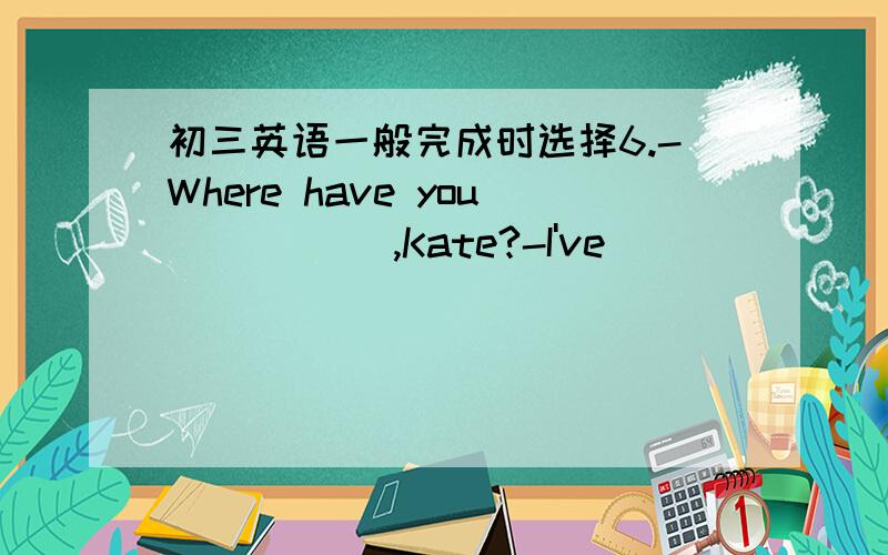 初三英语一般完成时选择6.-Where have you _____,Kate?-I've ______ to the bank.A.gone,goneB.been,beenC.gone,beenD.been,gone7.Her grandfather ______ for two years.A.diedB.has diedC.has been deadD.has been died8.It's six weeks ______ I met you