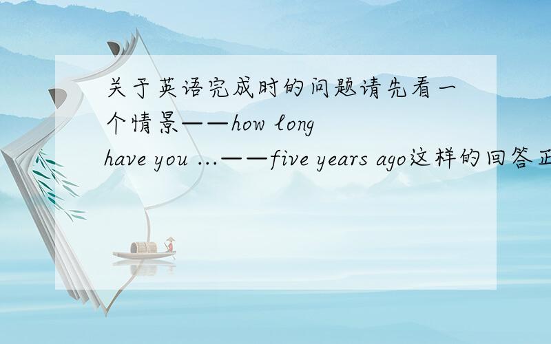 关于英语完成时的问题请先看一个情景——how long have you ...——five years ago这样的回答正确么还是应该答——from five years ago亦或是两者皆可?求大师回答 千万不要误导学弟我吖!