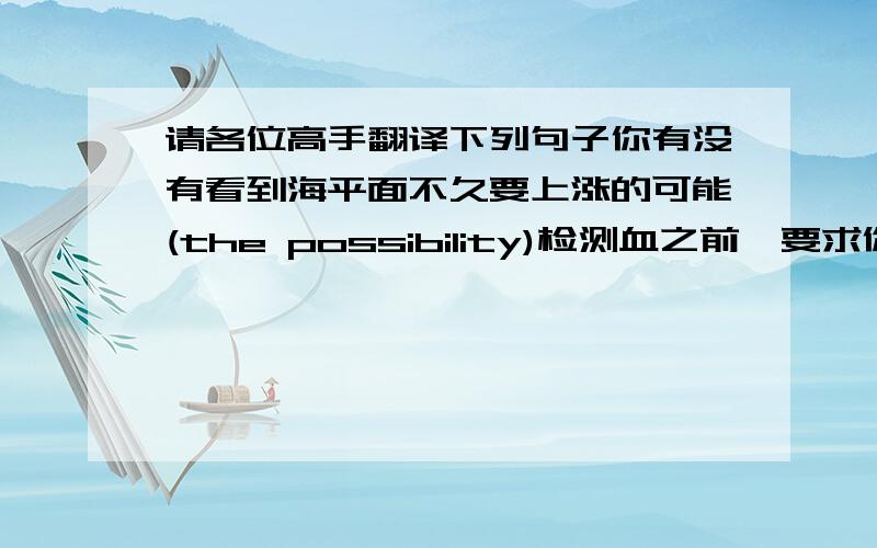 请各位高手翻译下列句子你有没有看到海平面不久要上涨的可能(the possibility)检测血之前,要求你不吃不喝任何东西（be asked)考试后,老师们对学生考的分数很感兴趣（be interested in)实验证明这