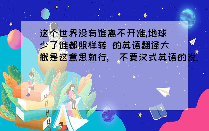 这个世界没有谁离不开谁,地球少了谁都照样转 的英语翻译大概是这意思就行,  不要汉式英语的说.