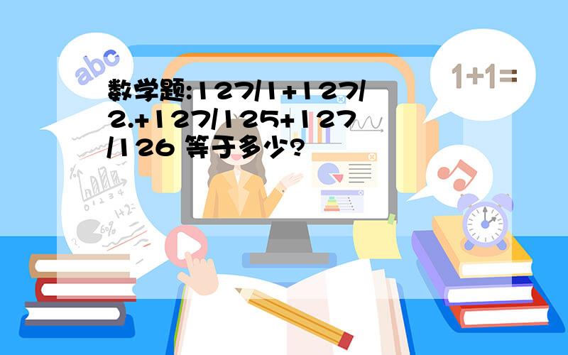 数学题:127/1+127/2.+127/125+127/126 等于多少?