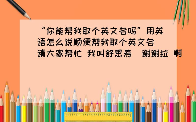 “你能帮我取个英文名吗”用英语怎么说顺便帮我取个英文名 请大家帮忙 我叫舒思寿  谢谢拉 啊