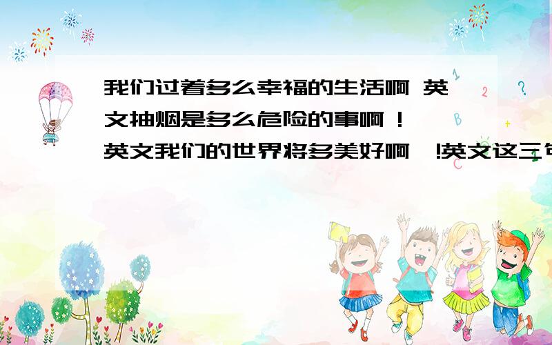 我们过着多么幸福的生活啊 英文抽烟是多么危险的事啊 ! 英文我们的世界将多美好啊  !英文这三句话都用英语的感叹句造!谢谢!