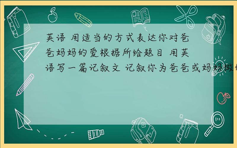 英语 用适当的方式表达你对爸爸妈妈的爱根据所给题目 用英语写一篇记叙文 记叙你为爸爸或妈妈做的一件事 以表达你对他们的情感  不少于60字