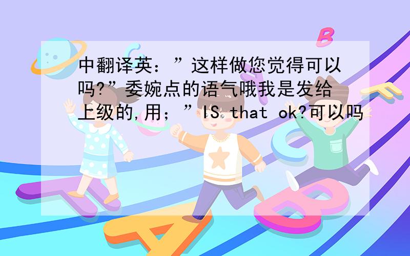 中翻译英：”这样做您觉得可以吗?”委婉点的语气哦我是发给上级的,用；”IS that ok?可以吗