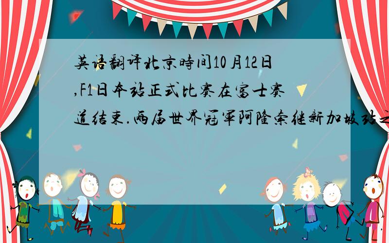 英语翻译北京时间10月12日,F1日本站正式比赛在富士赛道结束.两届世界冠军阿隆索继新加坡站之后再夺分站冠军,库比卡和莱科宁登上领奖台.杆位得主汉密尔顿和马萨分别在两起事故中落后并