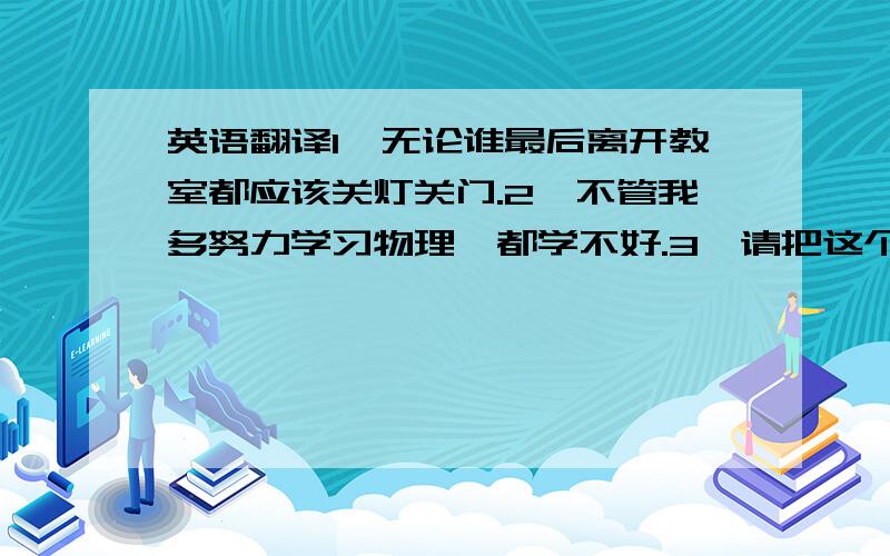 英语翻译1、无论谁最后离开教室都应该关灯关门.2、不管我多努力学习物理,都学不好.3、请把这个礼物给任何一个先到我家的.