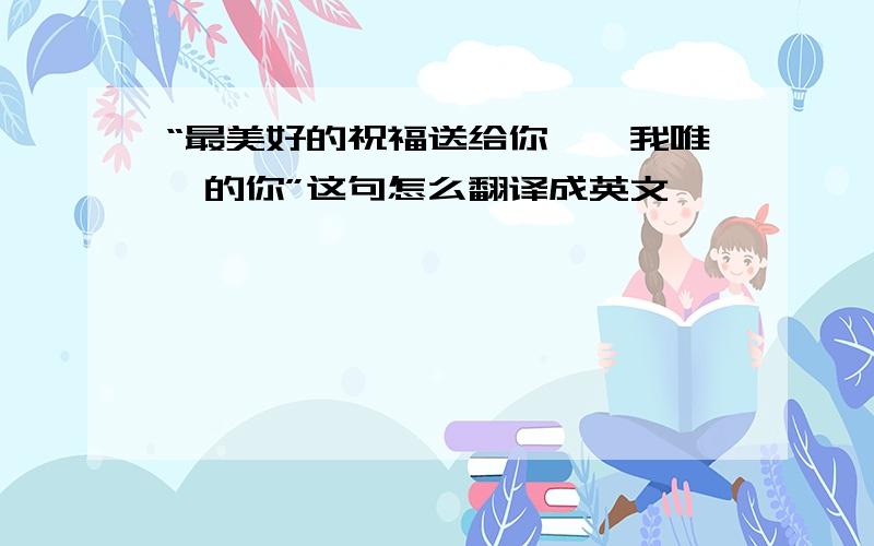 “最美好的祝福送给你,、我唯一的你”这句怎么翻译成英文