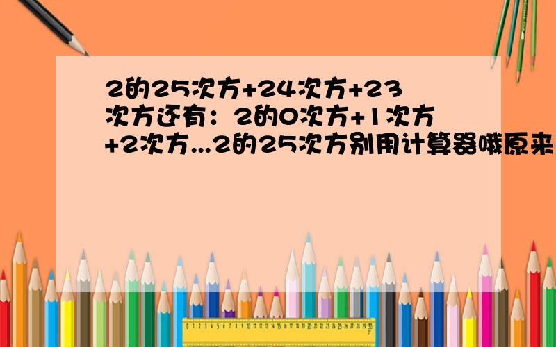 2的25次方+24次方+23次方还有：2的0次方+1次方+2次方...2的25次方别用计算器哦原来这题不难只是我数学不及格！连美女都不如...