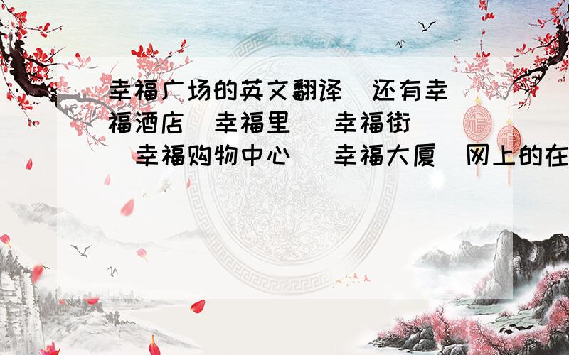 幸福广场的英文翻译  还有幸福酒店  幸福里   幸福街  幸福购物中心   幸福大厦  网上的在线翻译就不用回答我了, 一定要准确的 严谨的  谢谢