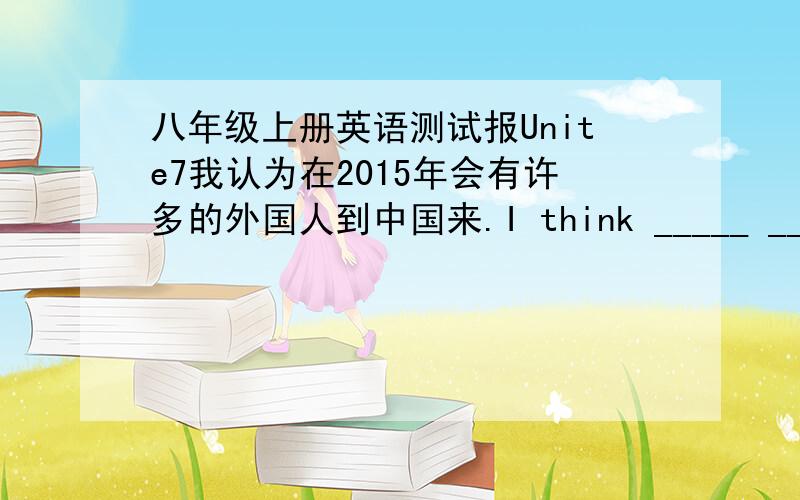 八年级上册英语测试报Unite7我认为在2015年会有许多的外国人到中国来.I think _____ _____ foreigners _____ come to China in 2015.