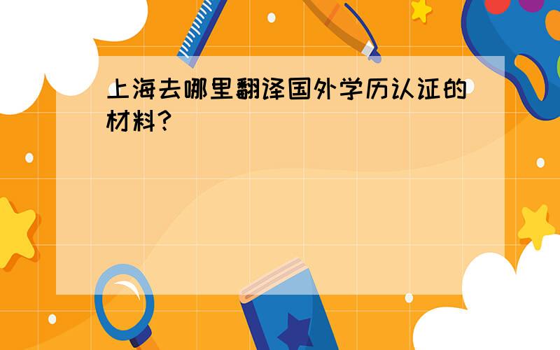 上海去哪里翻译国外学历认证的材料?