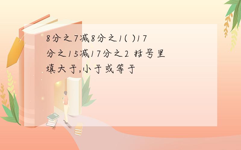 8分之7减8分之1( )17分之15减17分之2 括号里填大于,小于或等于