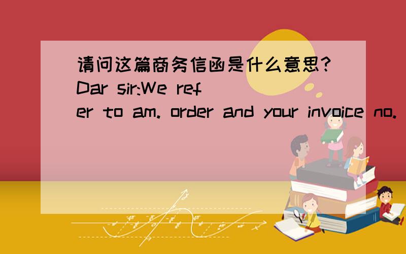 请问这篇商务信函是什么意思?Dar sir:We refer to am. order and your invoice no. 24680,a copy of which is enclose for yout  information.Your  account has been in the debit for more than eight weeks nowAn earlier request for the settlement o