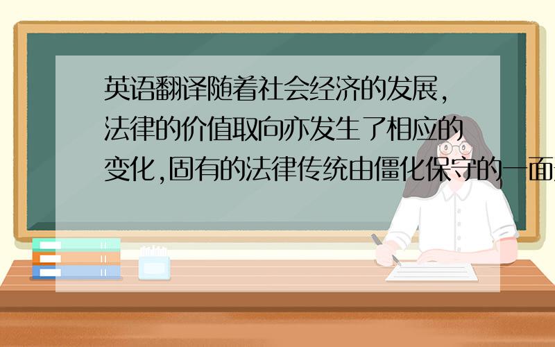 英语翻译随着社会经济的发展,法律的价值取向亦发生了相应的变化,固有的法律传统由僵化保守的一面开始向鼓励和保证交易的发展转化,即由传统的注重对静态财产的保护而转向对动态交易