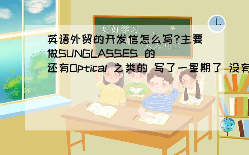 英语外贸的开发信怎么写?主要做SUNGLASSES 的 还有Optical 之类的 写了一星期了 没有回复的!纠结死了 ,本来就是新入职的,好大的压力啊!谁有范文啊,