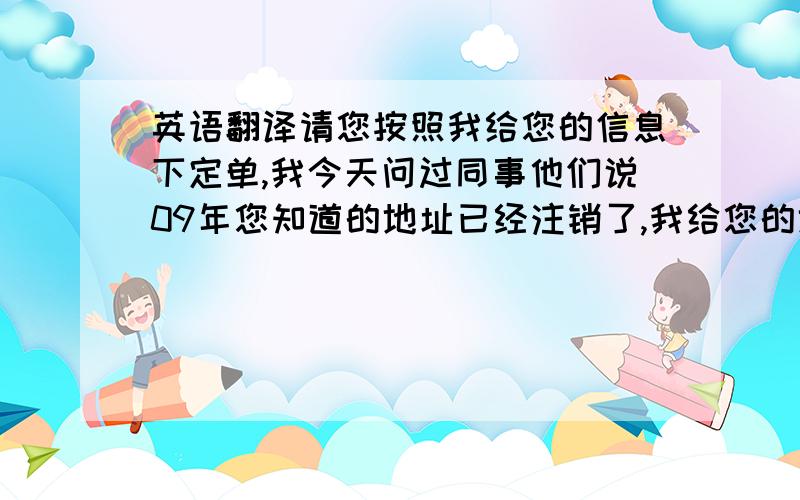 英语翻译请您按照我给您的信息下定单,我今天问过同事他们说09年您知道的地址已经注销了,我给您的地址是正确的,