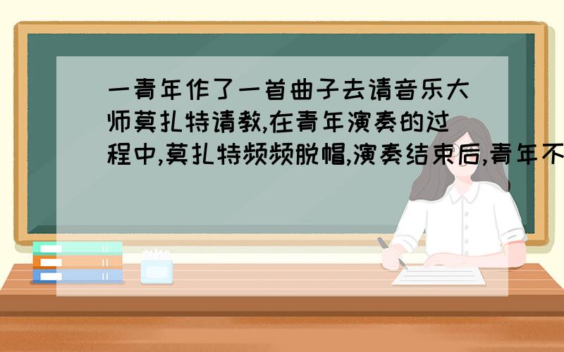 一青年作了一首曲子去请音乐大师莫扎特请教,在青年演奏的过程中,莫扎特频频脱帽,演奏结束后,青年不解问他为何脱帽,莫扎特说 我碰到熟人总是这样,已成习惯了!请说出莫扎特的言外之意