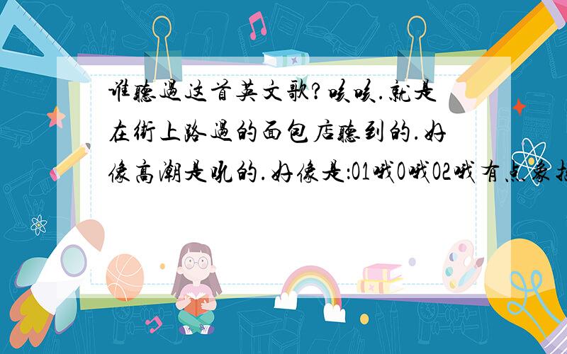 谁听过这首英文歌?咳咳.就是在街上路过的面包店听到的.好像高潮是吼的.好像是：O1哦O哦O2哦有点象摇滚的.跟南非世界杯吼的差不多,但不是那个调!