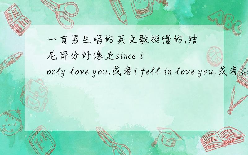 一首男生唱的英文歌挺慢的,结尾部分好像是since i only love you,或者i fell in love you,或者相近的发音,重复了好几次.