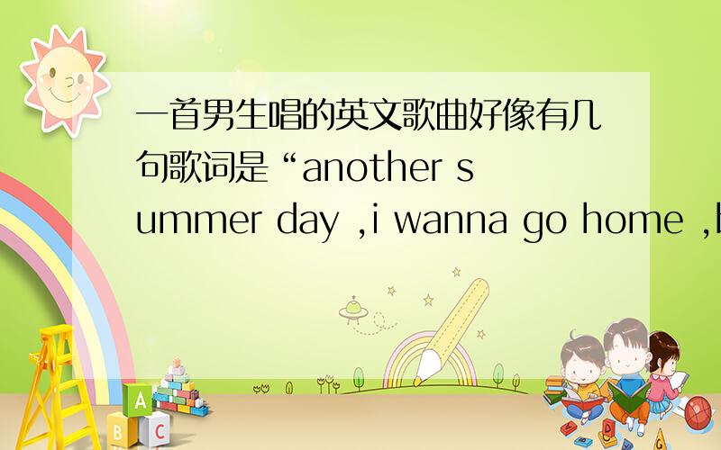 一首男生唱的英文歌曲好像有几句歌词是“another summer day ,i wanna go home ,baby i just wanna go home ,let me home ”,这首英文歌叫什么名字?知道的朋友告诉一下,