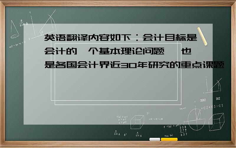 英语翻译内容如下：会计目标是会计的一个基本理论问题 ,也是各国会计界近30年研究的重点课题 ,有人将其称为会计理论结构的逻辑起点.无论是在会计基本理论方面,还是在会计实践方面,会