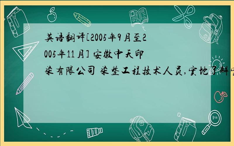 英语翻译[2005年9月至2005年11月] 安徽中天印染有限公司 染整工程技术人员,实地了解实习了印染的整个流程![2006年7月至2007年7月] 宁波众鑫印染有限公司 染整工程技术人员 控制生产处方,监管