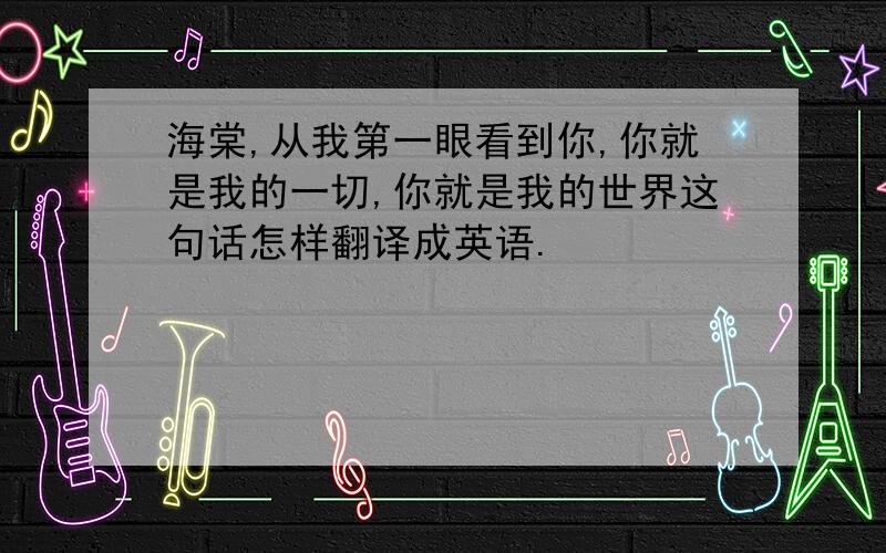 海棠,从我第一眼看到你,你就是我的一切,你就是我的世界这句话怎样翻译成英语.