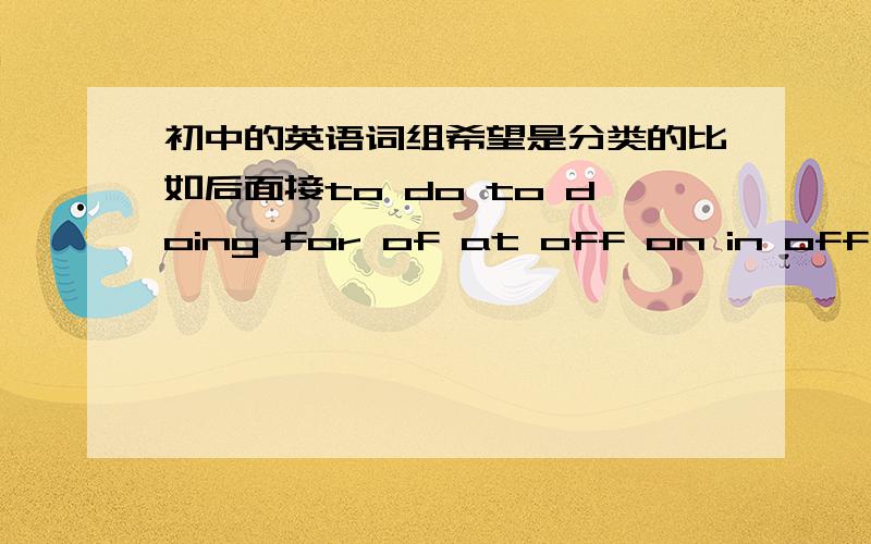 初中的英语词组希望是分类的比如后面接to do to doing for of at off on in off 等等之类之类.我复习用.尽快最好能全面一点能不能有条理一点，最好加中文