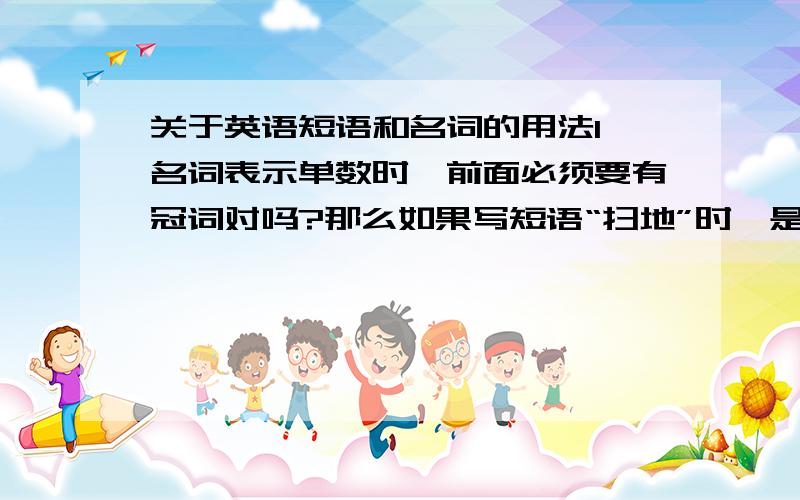 关于英语短语和名词的用法1、名词表示单数时,前面必须要有冠词对吗?那么如果写短语“扫地”时,是应该说“sweep the floor”还是“sweep floor”?如果写洗脸是写“wash face”还是“wash my face”2