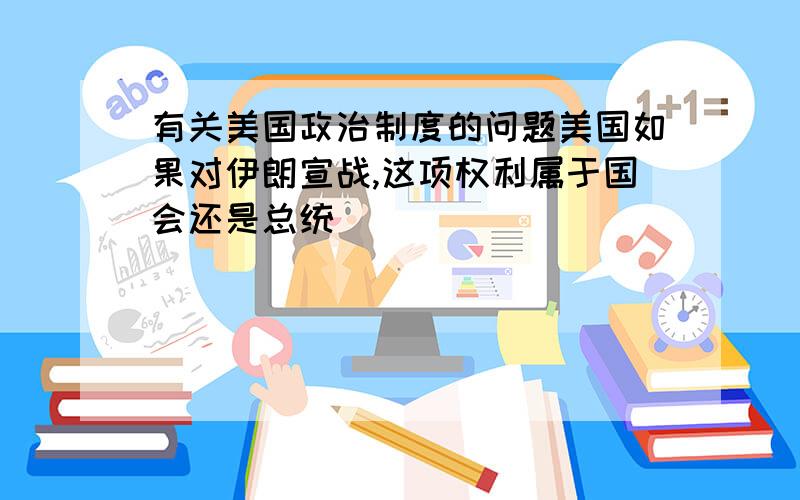 有关美国政治制度的问题美国如果对伊朗宣战,这项权利属于国会还是总统