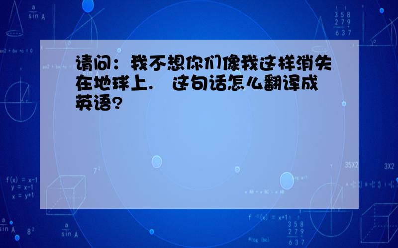 请问：我不想你们像我这样消失在地球上.　这句话怎么翻译成英语?