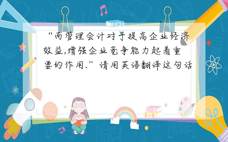 “而管理会计对于提高企业经济效益,增强企业竞争能力起着重要的作用.”请用英语翻译这句话