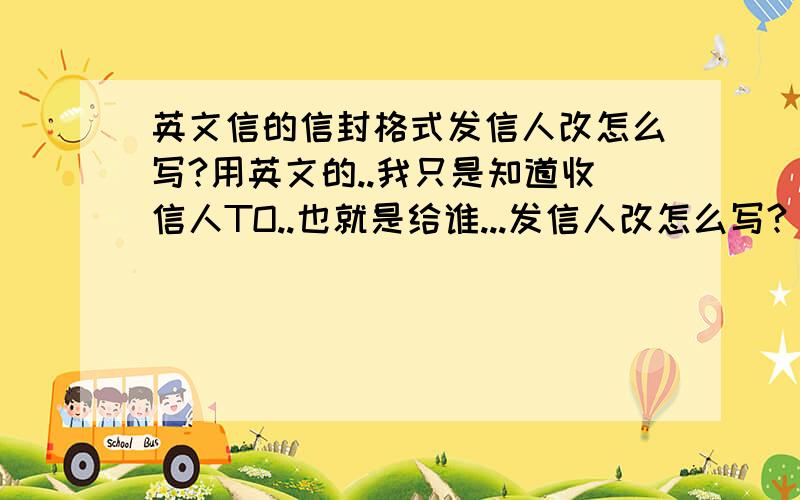 英文信的信封格式发信人改怎么写?用英文的..我只是知道收信人TO..也就是给谁...发信人改怎么写?