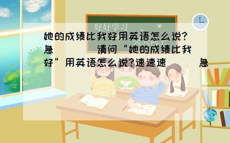 她的成绩比我好用英语怎么说?急````请问“她的成绩比我好”用英语怎么说?速速速```急````现在就要```