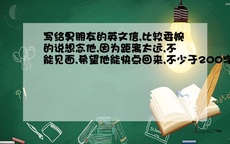 写给男朋友的英文信,比较委婉的说想念他,因为距离太远,不能见面,希望他能快点回来,不少于200字