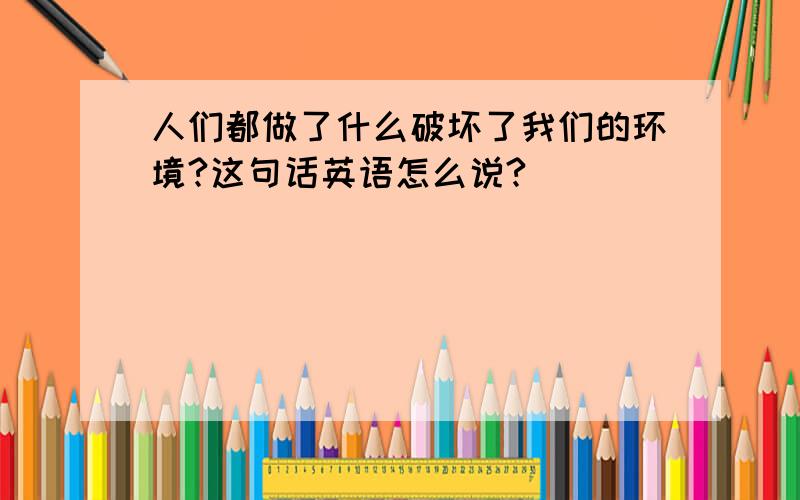 人们都做了什么破坏了我们的环境?这句话英语怎么说?